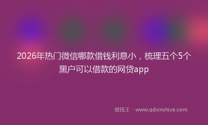 2026年热门微信哪款借钱利息小，梳理五个5个黑户可以借款的网贷app