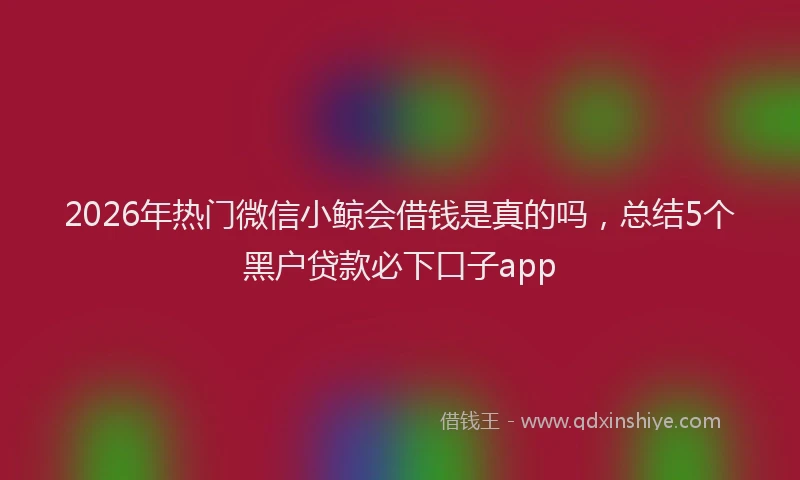 2026年热门微信小鲸会借钱是真的吗，总结5个黑户贷款必下口子app