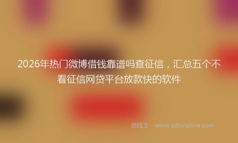 2026年热门微博借钱靠谱吗查征信，汇总五个不看征信网贷平台放款快的软件