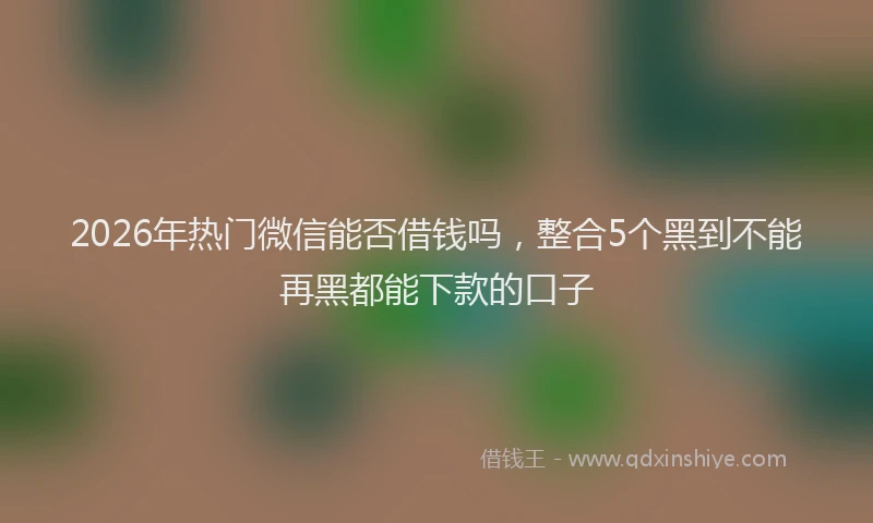 2026年热门微信能否借钱吗,整合5个黑到不能再黑都能下款的口子