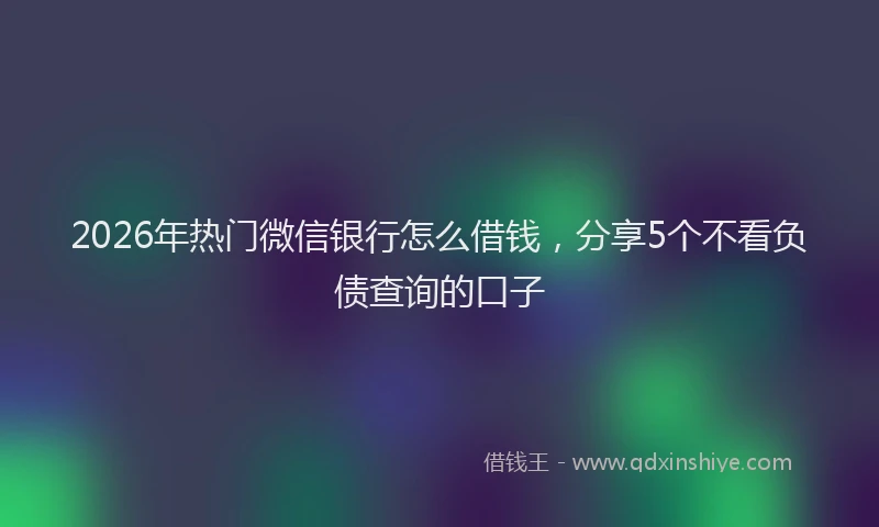 2026年热门微信银行怎么借钱，分享5个不看负债查询的口子