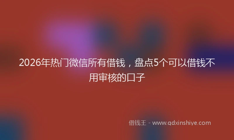 2026年热门微信所有借钱，盘点5个可以借钱不用审核的口子