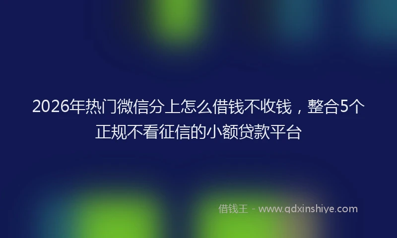 2026年热门微信分上怎么借钱不收钱,整合5个正规不看征信的小额贷款平台