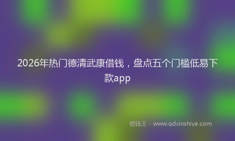 2026年热门德清武康借钱，盘点五个门槛低易下款app
