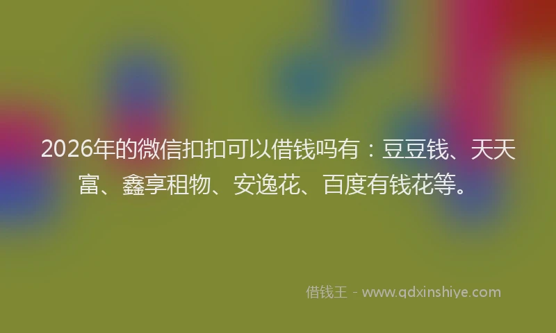2026年的微信扣扣可以借钱吗有：豆豆钱、天天富、鑫享租物、安逸花、百度有钱花等。