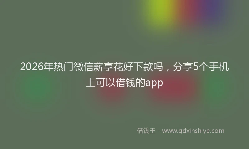 2026年热门微信薪享花好下款吗，分享5个手机上可以借钱的app