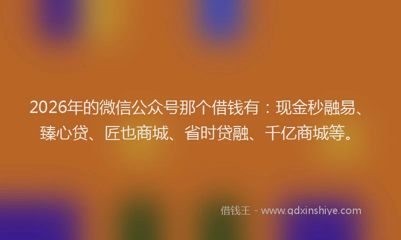 2026年的微信公众号那个借钱有：现金秒融易、臻心贷、匠也商城、省时贷融、千亿商城等。