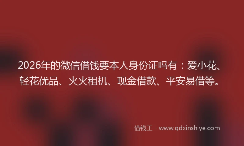 2026年的微信借钱要本人身份证吗有：爱小花、轻花优品、火火租机、现金借款、平安易借等。
