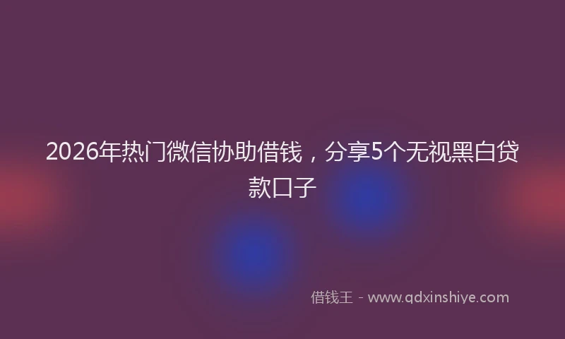 2026年热门微信协助借钱，分享5个无视黑白贷款口子