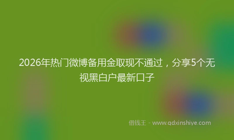 2026年热门微博备用金取现不通过，分享5个无视黑白户最新口子