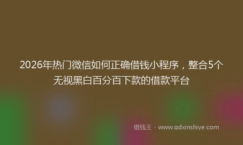 2026年热门微信如何正确借钱小程序，整合5个无视黑白百分百下款的借款平台