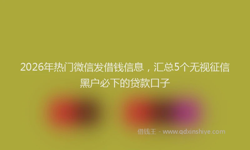 2026年热门微信发借钱信息，汇总5个无视征信黑户必下的贷款口子