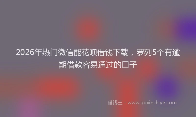 2026年热门微信能花呗借钱下载，罗列5个有逾期借款容易通过的口子