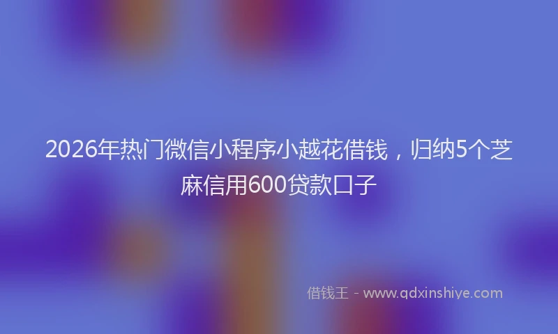 2026年热门微信小程序小越花借钱，归纳5个芝麻信用600贷款口子