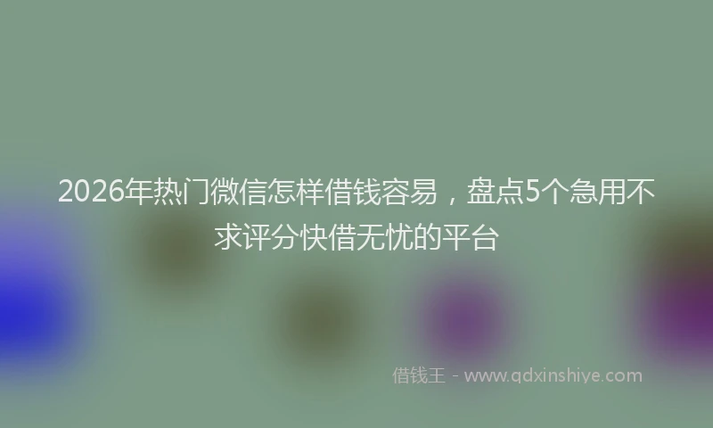 2026年热门微信怎样借钱容易，盘点5个急用不求评分快借无忧的平台