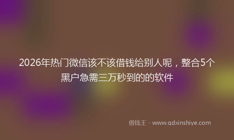 2026年热门微信该不该借钱给别人呢，整合5个黑户急需三万秒到的的软件