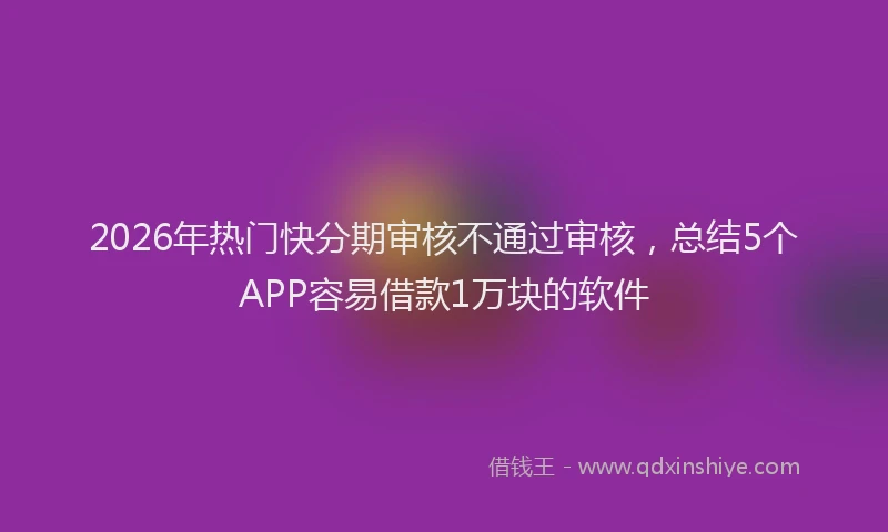 2026年热门快分期审核不通过审核，总结5个APP容易借款1万块的软件