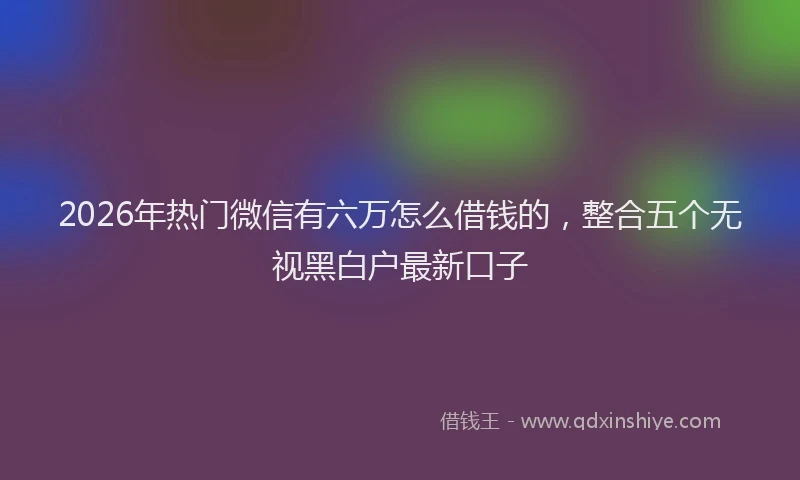 2026年热门微信有六万怎么借钱的，整合五个无视黑白户最新口子