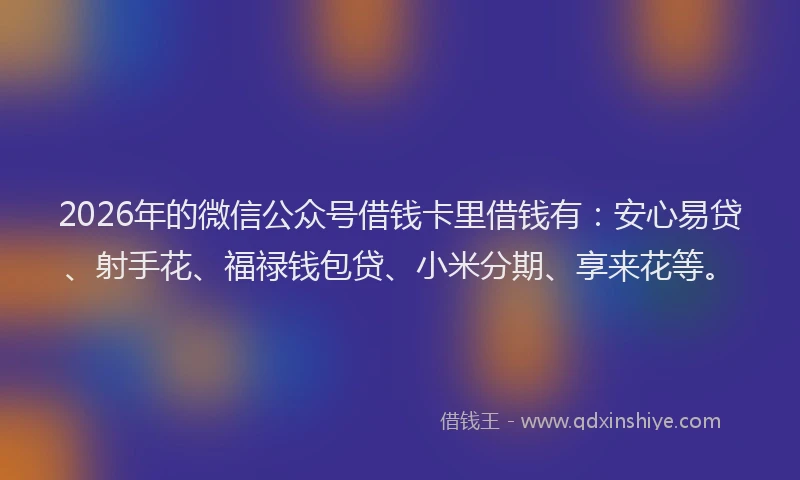2026年的微信公众号借钱卡里借钱有：安心易贷、射手花、福禄钱包贷、小米分期、享来花等。