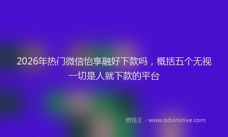 2026年热门微信怡享融好下款吗，概括五个无视一切是人就下款的平台