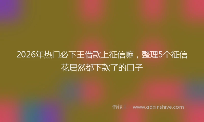 2026年热门必下王借款上征信嘛，整理5个征信花居然都下款了的口子