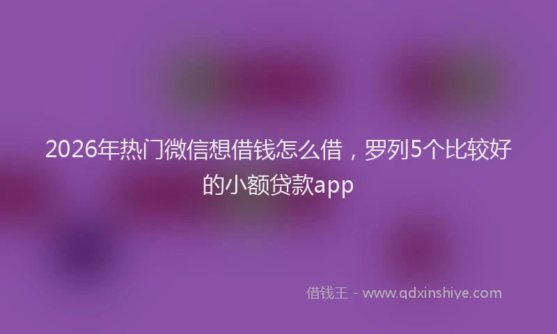2026年热门微信想借钱怎么借，罗列5个比较好的小额贷款app
