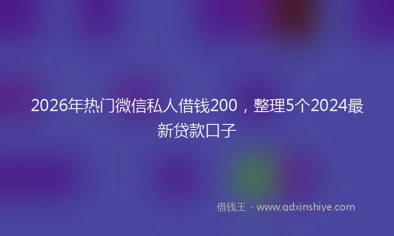 2026年热门微信私人借钱200，整理5个2024最新贷款口子