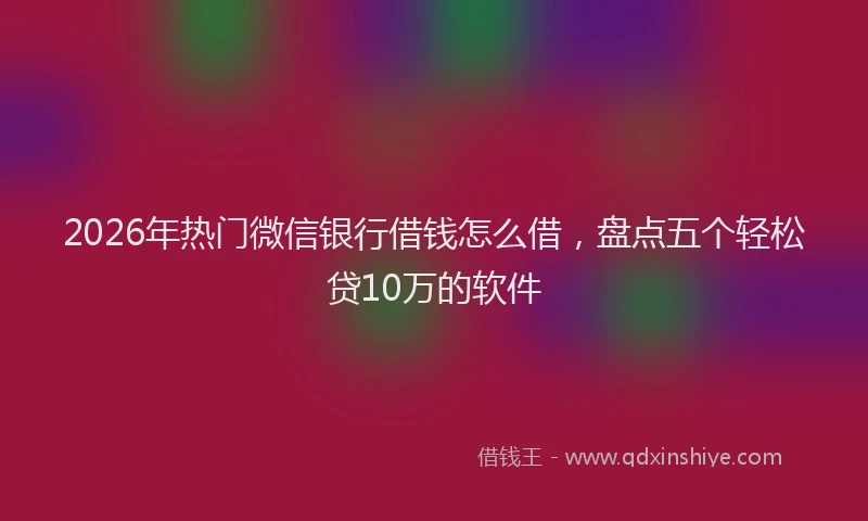 2026年热门微信银行借钱怎么借，盘点五个轻松贷10万的软件