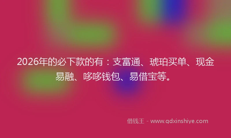 2026年的必下款的有：支富通、琥珀买单、现金易融、哆哆钱包、易借宝等。