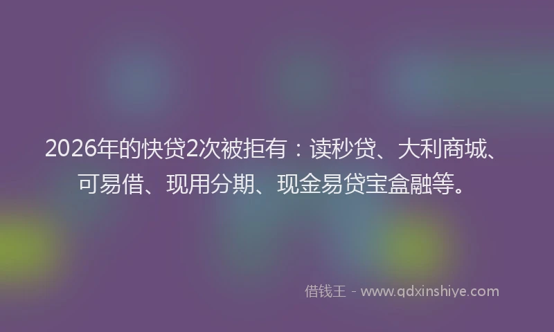2026年的快贷2次被拒有：读秒贷、大利商城、可易借、现用分期、现金易贷宝盒融等。
