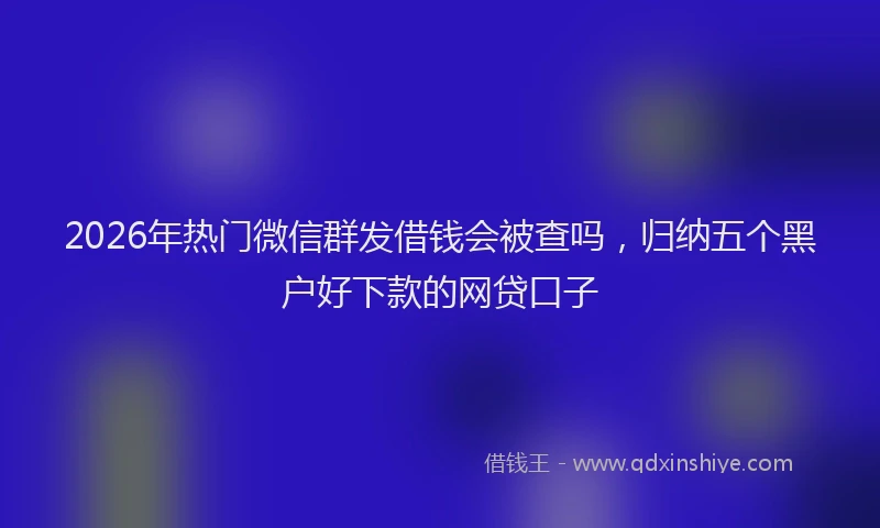 2026年热门微信群发借钱会被查吗,归纳五个黑户好下款的网贷口子