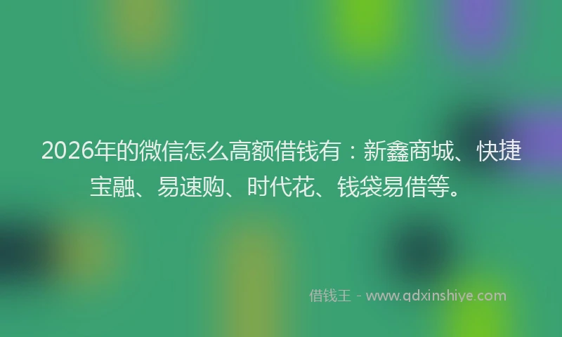 2026年的微信怎么高额借钱有：新鑫商城、快捷宝融、易速购、时代花、钱袋易借等。