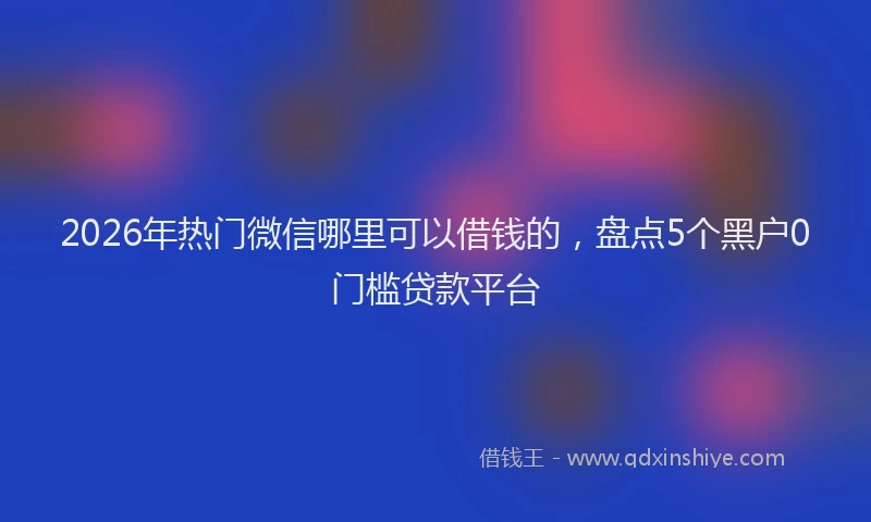 2026年热门微信哪里可以借钱的,盘点5个黑户0门槛贷款平台