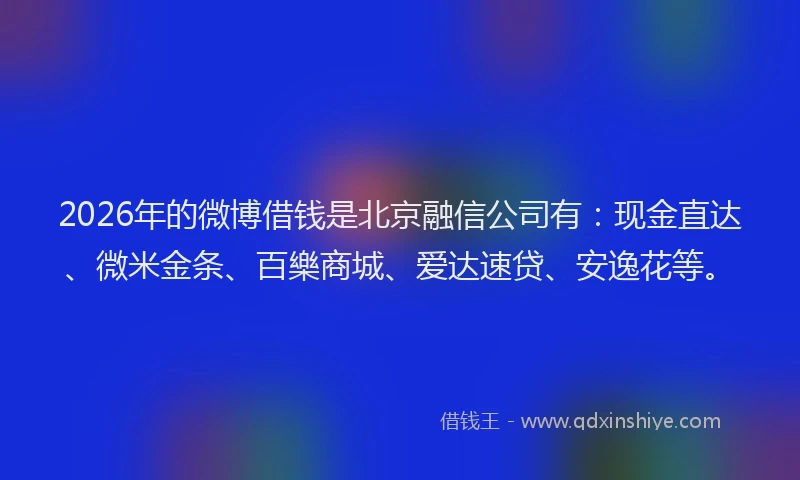 2026年的微博借钱是北京融信公司有：现金直达、微米金条、百樂商城、爱达速贷、安逸花等。