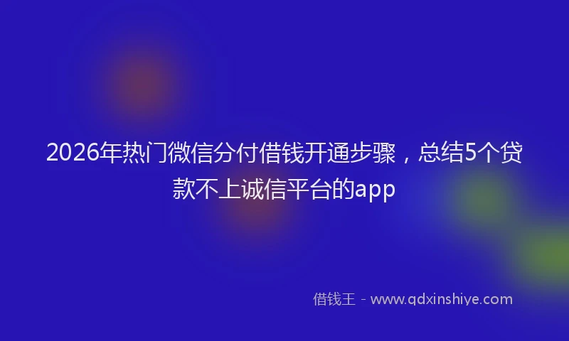 2026年热门微信分付借钱开通步骤，总结5个贷款不上诚信平台的app
