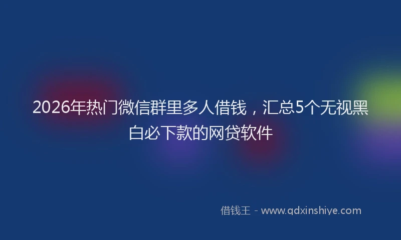 2026年热门微信群里多人借钱,汇总5个无视黑白必下款的网贷软件