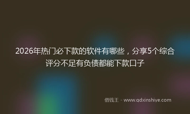 2026年热门必下款的软件有哪些，分享5个综合评分不足有负债都能下款口子
