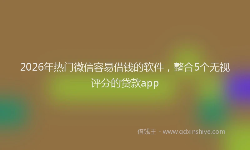 2026年热门微信容易借钱的软件，整合5个无视评分的贷款app