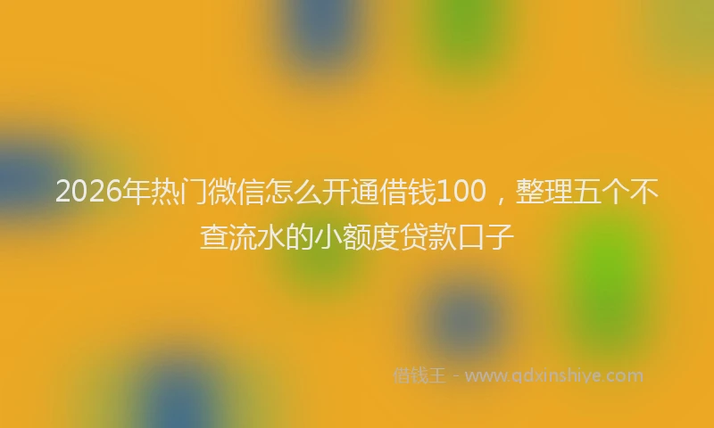 2026年热门微信怎么开通借钱100，整理五个不查流水的小额度贷款口子