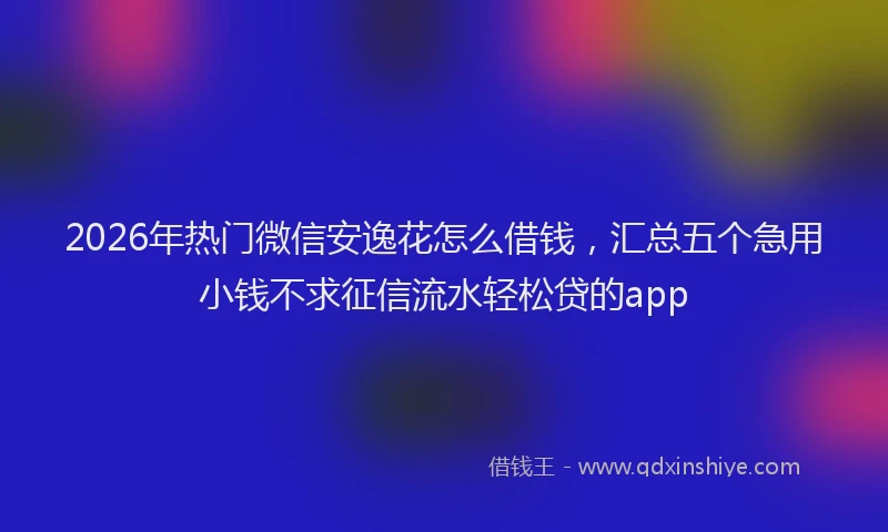2026年热门微信安逸花怎么借钱，汇总五个急用小钱不求征信流水轻松贷的app