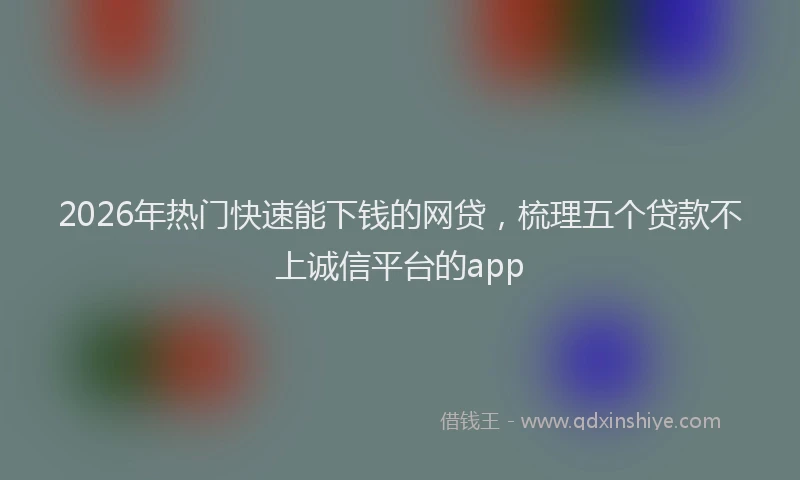 2026年热门快速能下钱的网贷，梳理五个贷款不上诚信平台的app