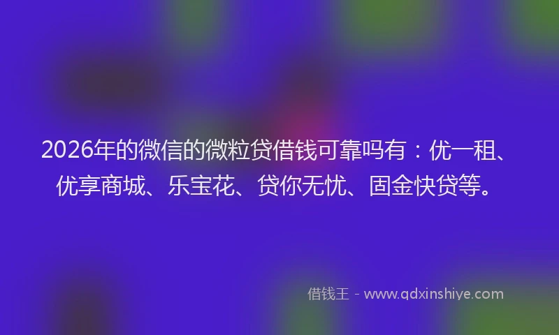 2026年的微信的微粒贷借钱可靠吗有：优一租、优享商城、乐宝花、贷你无忧、固金快贷等。