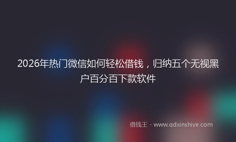 2026年热门微信如何轻松借钱,归纳五个无视黑户百分百下款软件