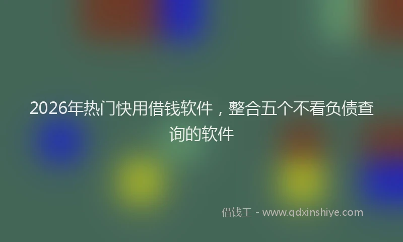 2026年热门快用借钱软件，整合五个不看负债查询的软件