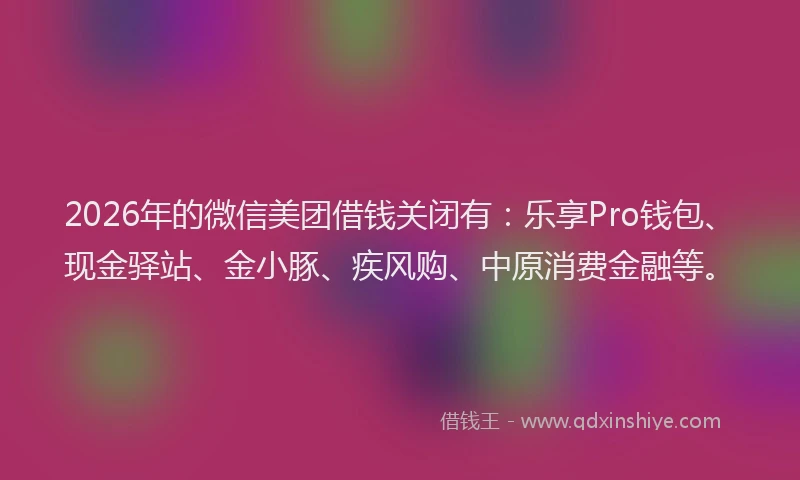 2026年的微信美团借钱关闭有：乐享Pro钱包、现金驿站、金小豚、疾风购、中原消费金融等。