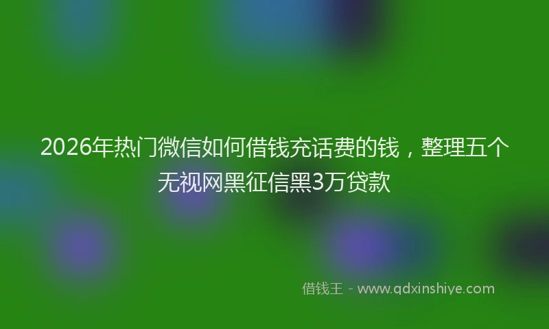 2026年热门微信如何借钱充话费的钱，整理五个无视网黑征信黑3万贷款