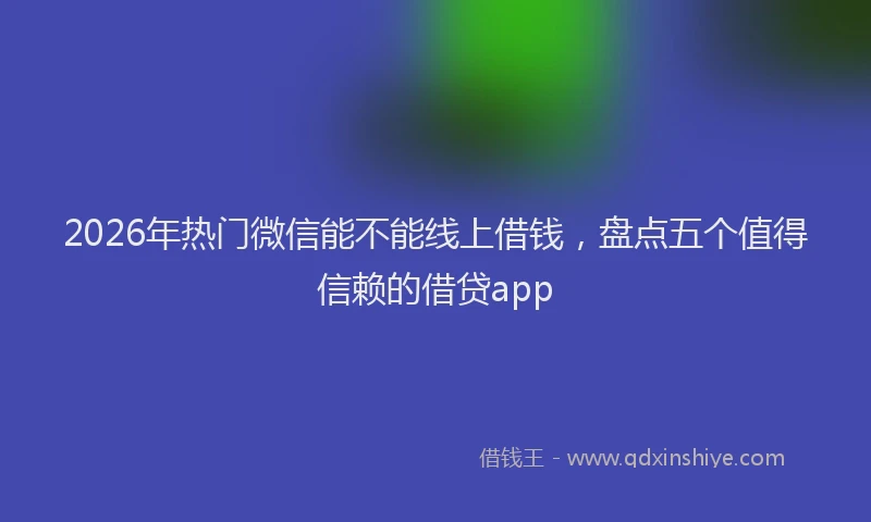 2026年热门微信能不能线上借钱，盘点五个值得信赖的借贷app