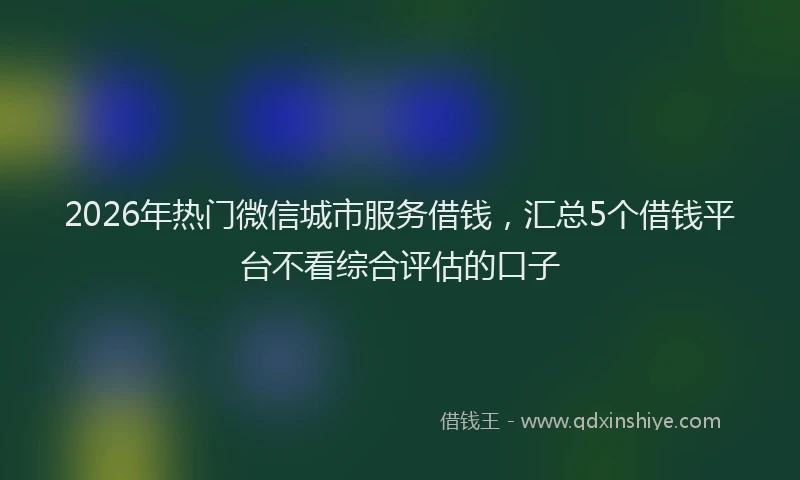 2026年热门微信城市服务借钱，汇总5个借钱平台不看综合评估的口子