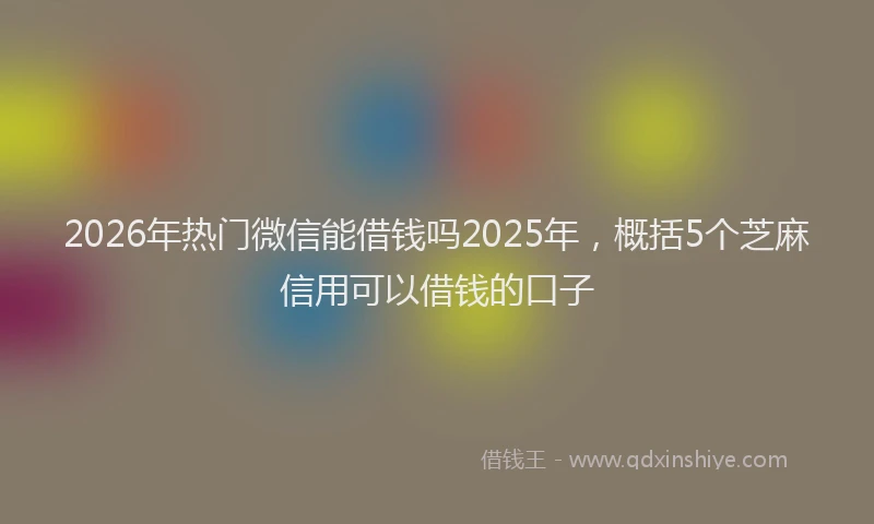 2026年热门微信能借钱吗2025年，概括5个芝麻信用可以借钱的口子