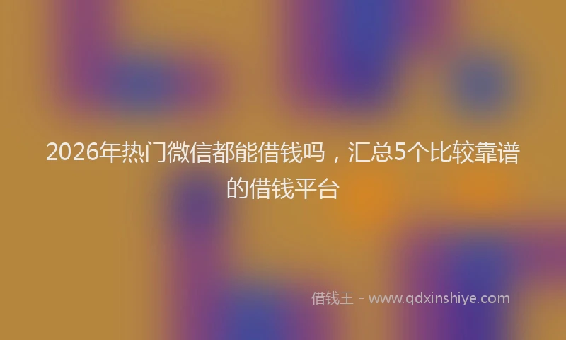 2026年热门微信都能借钱吗，汇总5个比较靠谱的借钱平台